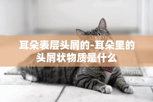 耳朵表層頭屑的-耳朵里的頭屑狀物質是什么