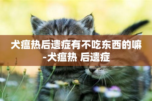 犬瘟熱后遺癥有不吃東西的嘛-犬瘟熱 后遺癥