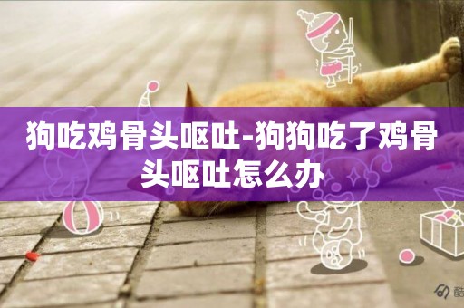 狗吃雞骨頭嘔吐-狗狗吃了雞骨頭嘔吐怎么辦