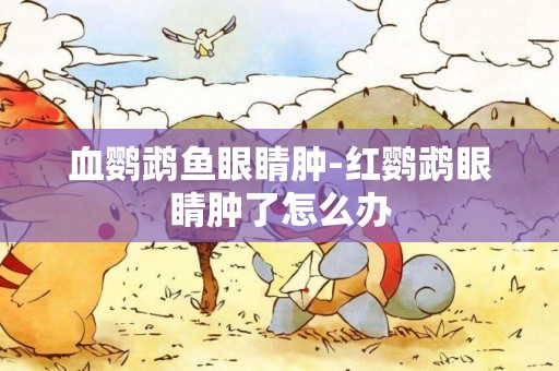血鸚鵡魚眼睛腫-紅鸚鵡眼睛腫了怎么辦