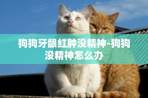 狗狗牙齦紅腫沒精神-狗狗沒精神怎么辦