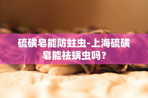 硫磺皂能防蛀蟲-上海硫磺皂能祛螨蟲嗎？