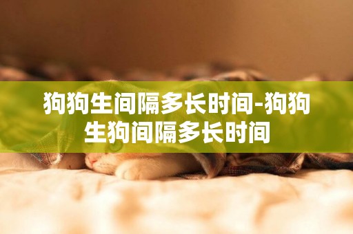 狗狗生間隔多長時間-狗狗生狗間隔多長時間