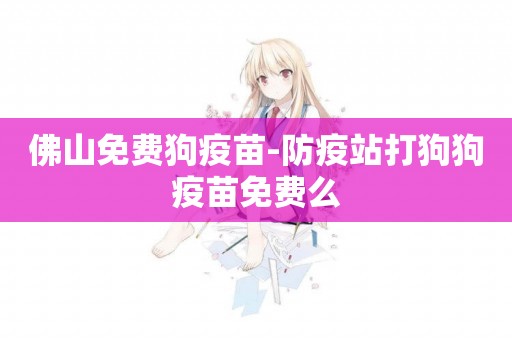 佛山免費狗疫苗-防疫站打狗狗疫苗免費么