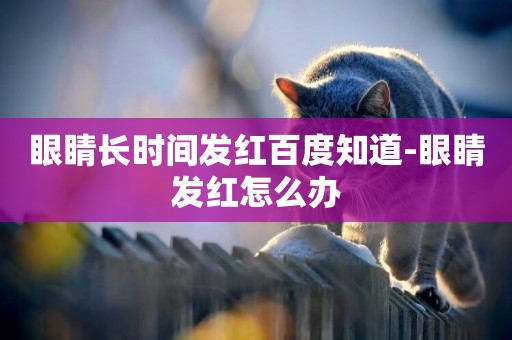 眼睛長時間發紅百度知道-眼睛發紅怎么辦