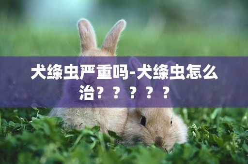 犬絳蟲嚴重嗎-犬絳蟲怎么治？？？？？
