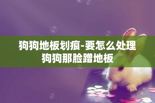 狗狗地板劃痕-要怎么處理狗狗那臉蹭地板