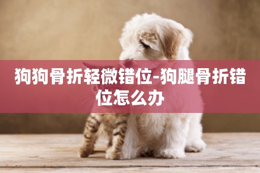 狗狗骨折輕微錯位-狗腿骨折錯位怎么辦