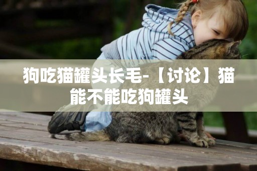 狗吃貓罐頭長毛-【討論】貓能不能吃狗罐頭