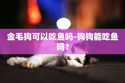 金毛狗可以吃魚嗎-狗狗能吃魚嗎？