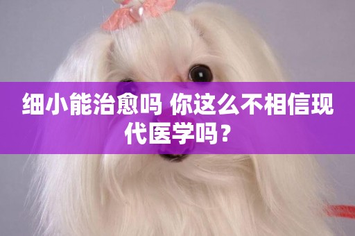 細小能治愈嗎 你這么不相信現代醫學嗎？