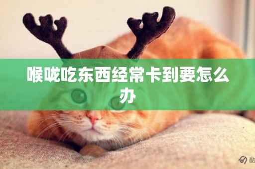 喉嚨吃東西經常卡到要怎么辦