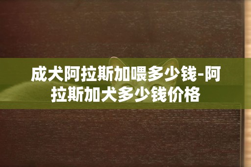 成犬阿拉斯加喂多少錢-阿拉斯加犬多少錢價格