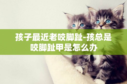 孩子最近老咬腳趾-孩總是咬腳趾甲是怎么辦