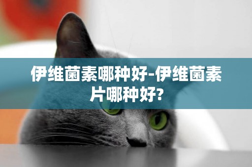 伊維菌素哪種好-伊維菌素片哪種好?