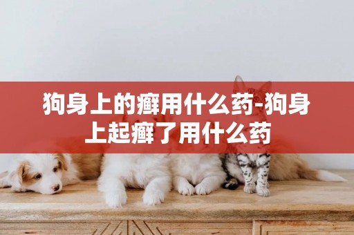 狗身上的癬用什么藥-狗身上起癬了用什么藥