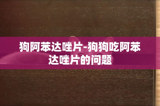 狗阿苯達唑片-狗狗吃阿苯達唑片的問題