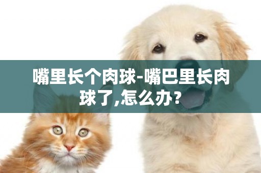 嘴里長個肉球-嘴巴里長肉球了,怎么辦？