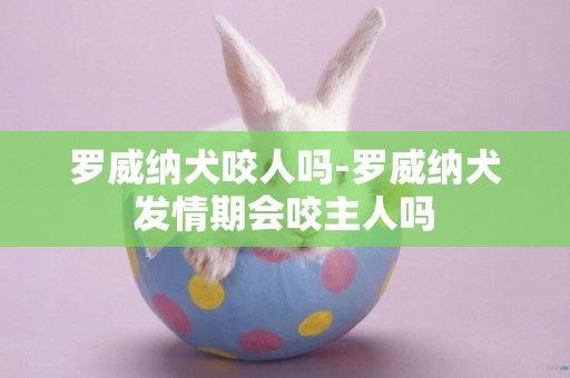 羅威納犬咬人嗎-羅威納犬發情期會咬主人嗎