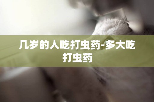 幾歲的人吃打蟲藥-多大吃打蟲藥
