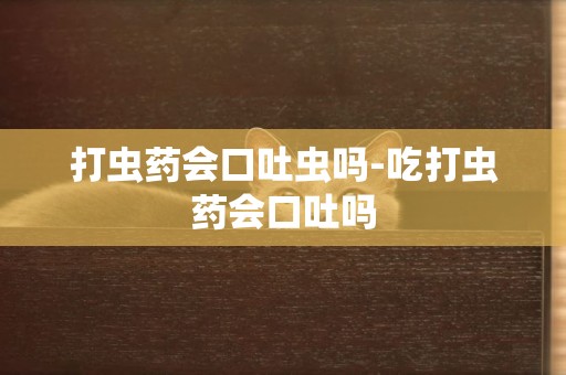 打蟲藥會口吐蟲嗎-吃打蟲藥會口吐嗎