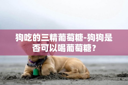 狗吃的三精葡萄糖-狗狗是否可以喝葡萄糖？