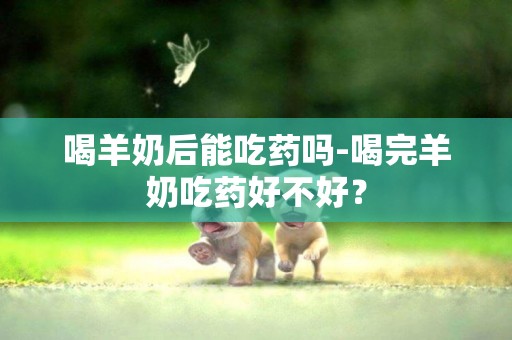 喝羊奶后能吃藥嗎-喝完羊奶吃藥好不好？