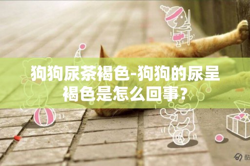 狗狗尿茶褐色-狗狗的尿呈褐色是怎么回事？