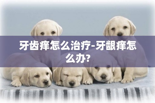 牙齒癢怎么治療-牙齦癢怎么辦?