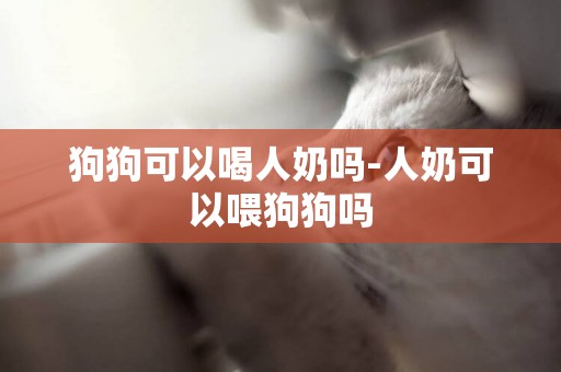 狗狗可以喝人奶嗎-人奶可以喂狗狗嗎