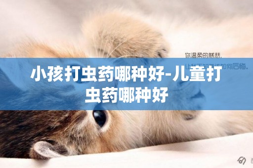 小孩打蟲藥哪種好-兒童打蟲藥哪種好