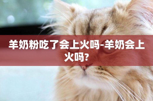 羊奶粉吃了會上火嗎-羊奶會上火嗎?