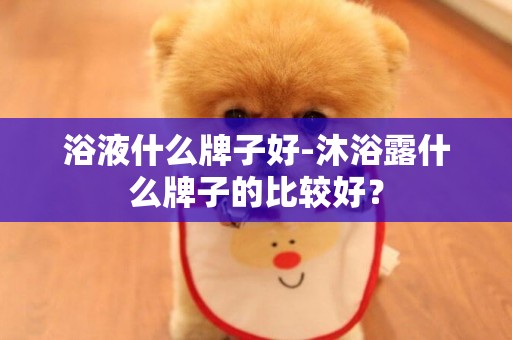 浴液什么牌子好-沐浴露什么牌子的比較好？