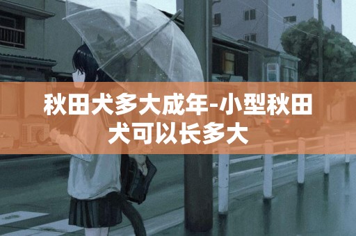 秋田犬多大成年-小型秋田犬可以長多大
