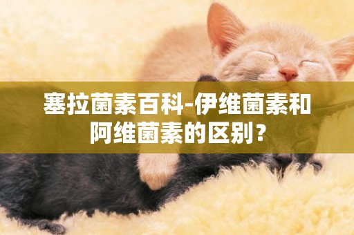 塞拉菌素百科-伊維菌素和阿維菌素的區別？
