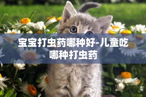 寶寶打蟲藥哪種好-兒童吃哪種打蟲藥