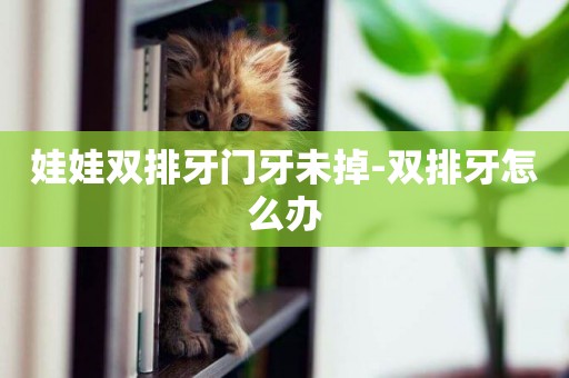 娃娃雙排牙門牙未掉-雙排牙怎么辦