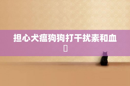 擔心犬瘟狗狗打干擾素和血淸