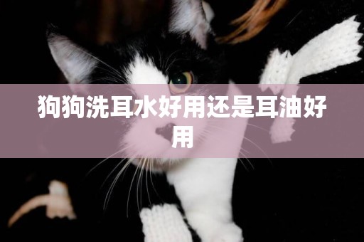 狗狗洗耳水好用還是耳油好用