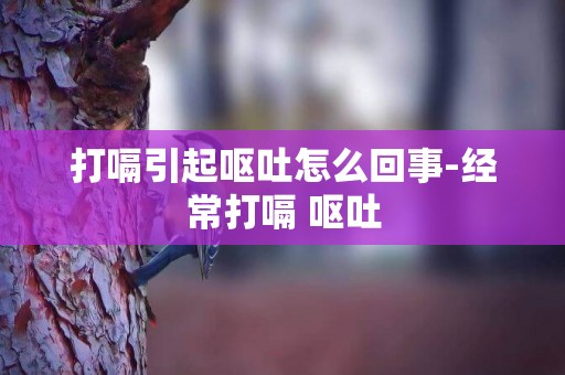 打嗝引起嘔吐怎么回事-經常打嗝 嘔吐