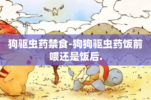 狗驅蟲藥禁食-狗狗驅蟲藥飯前喂還是飯后.