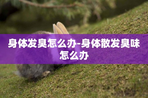 身體發臭怎么辦-身體散發臭味怎么辦