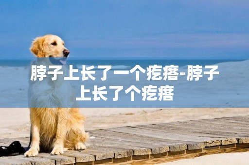 脖子上長了一個疙瘩-脖子上長了個疙瘩