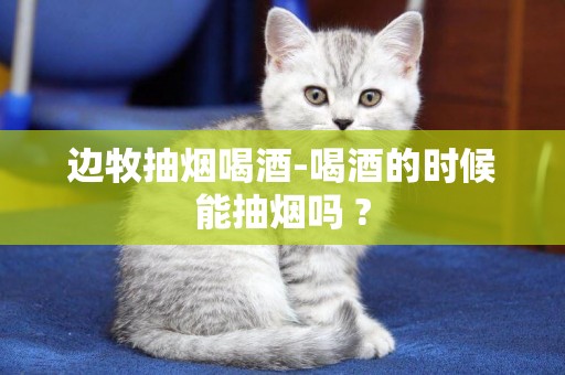 邊牧抽煙喝酒-喝酒的時候能抽煙嗎 ?