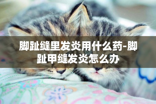 腳趾縫里發炎用什么藥-腳趾甲縫發炎怎么辦