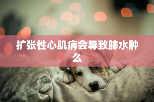 擴張性心肌病會導致肺水腫么