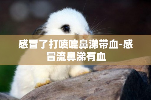 感冒了打噴嚏鼻涕帶血-感冒流鼻涕有血