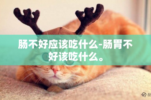 腸不好應該吃什么-腸胃不好該吃什么。