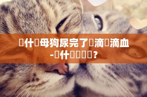 為什麼母狗尿完了會滴兩滴血-為什麼會暈車？