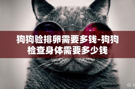 狗狗驗排卵需要多錢-狗狗檢查身體需要多少錢
